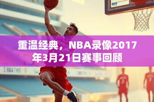 重温经典，NBA录像2017年3月21日赛事回顾