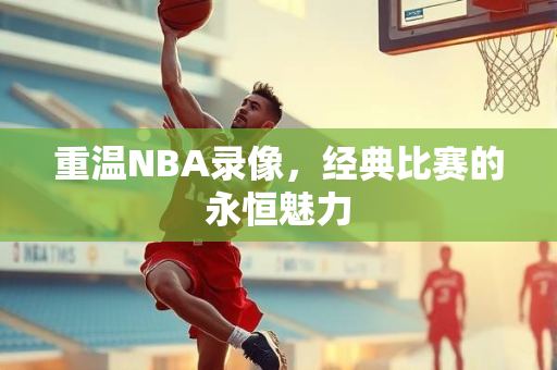 重温NBA录像，经典比赛的永恒魅力