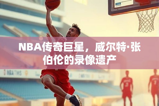 NBA传奇巨星，威尔特·张伯伦的录像遗产
