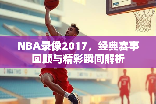 NBA录像2017，经典赛事回顾与精彩瞬间解析