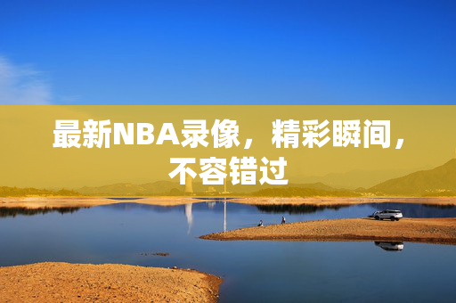 最新NBA录像，精彩瞬间，不容错过