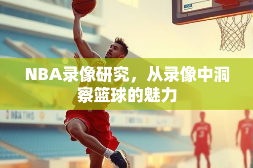 NBA录像研究，从录像中洞察篮球的魅力