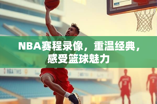 NBA赛程录像，重温经典，感受篮球魅力