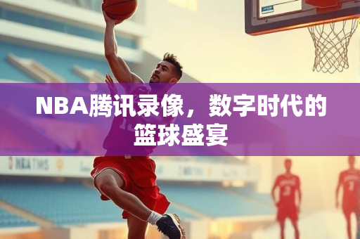 NBA腾讯录像，数字时代的篮球盛宴