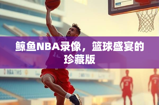 鲸鱼NBA录像，篮球盛宴的珍藏版