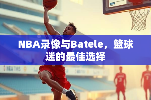 NBA录像与Batele，篮球迷的最佳选择