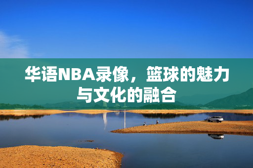 华语NBA录像，篮球的魅力与文化的融合