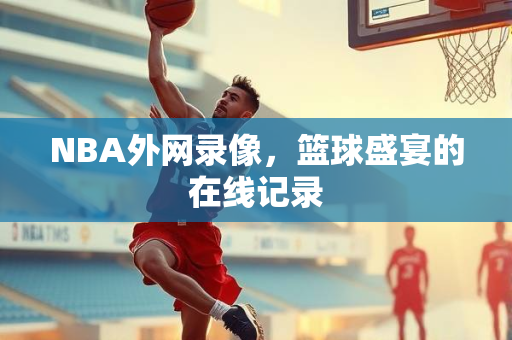 NBA外网录像，篮球盛宴的在线记录
