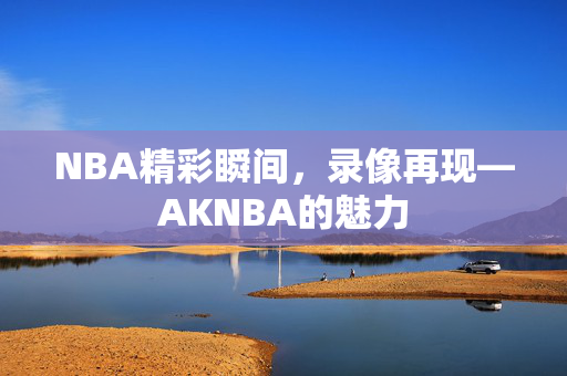 NBA精彩瞬间，录像再现—AKNBA的魅力