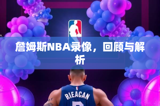 詹姆斯NBA录像，回顾与解析