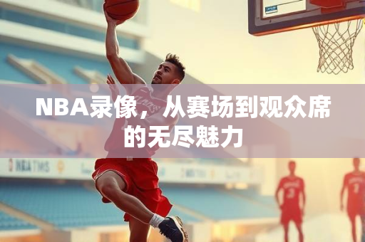 NBA录像，从赛场到观众席的无尽魅力