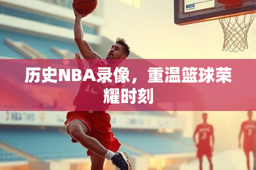 历史NBA录像，重温篮球荣耀时刻
