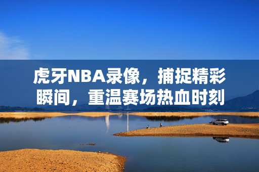 虎牙NBA录像，捕捉精彩瞬间，重温赛场热血时刻