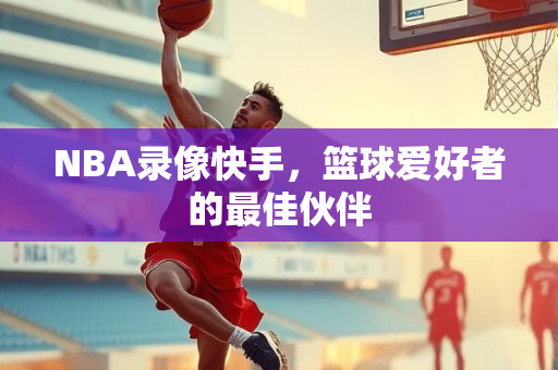 NBA录像快手，篮球爱好者的最佳伙伴
