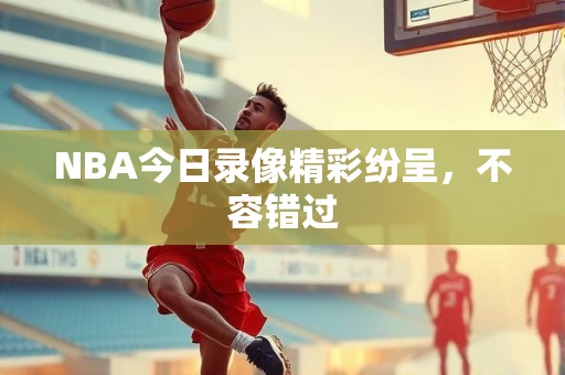 NBA今日录像精彩纷呈，不容错过