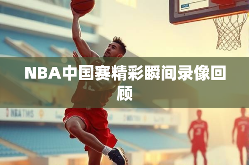 NBA中国赛精彩瞬间录像回顾