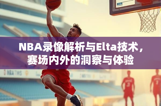 NBA录像解析与Elta技术，赛场内外的洞察与体验