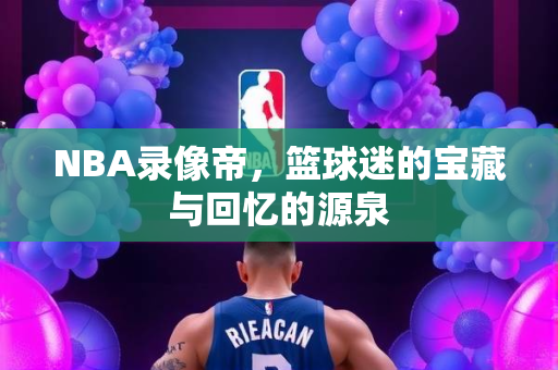 NBA录像帝，篮球迷的宝藏与回忆的源泉