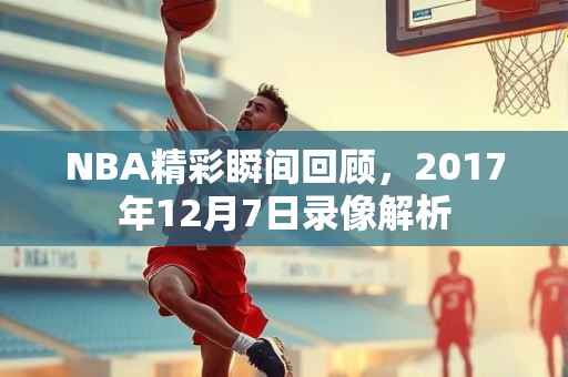 NBA精彩瞬间回顾，2017年12月7日录像解析