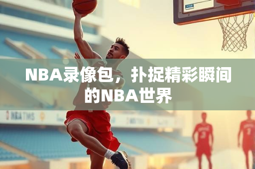 NBA录像包，扑捉精彩瞬间的NBA世界