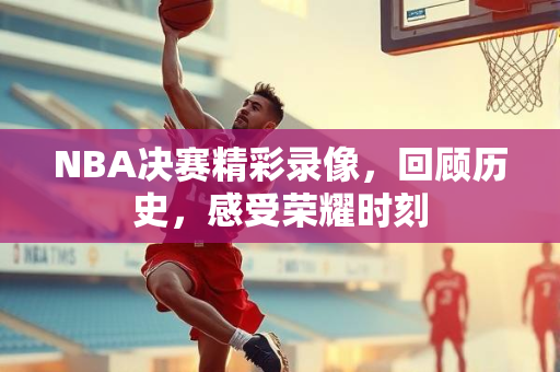 NBA决赛精彩录像，回顾历史，感受荣耀时刻