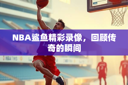 NBA鲨鱼精彩录像，回顾传奇的瞬间