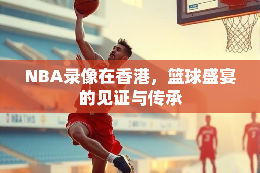 NBA录像在香港，篮球盛宴的见证与传承