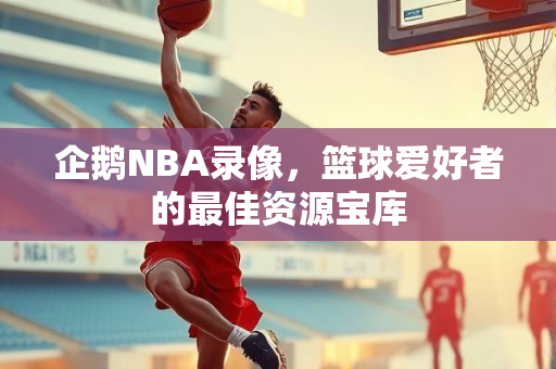 企鹅NBA录像，篮球爱好者的最佳资源宝库