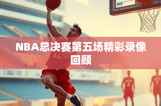 NBA总决赛第五场精彩录像回顾