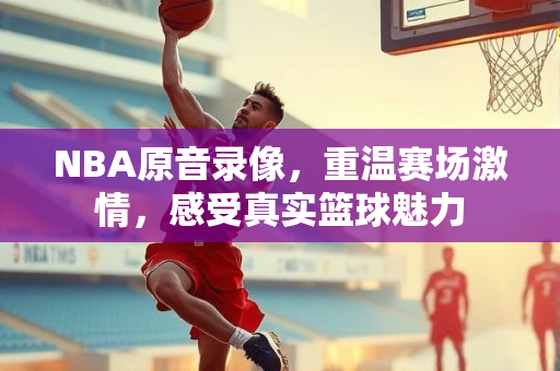 NBA原音录像，重温赛场激情，感受真实篮球魅力