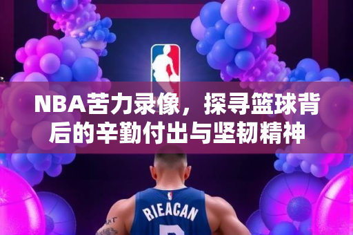 NBA苦力录像，探寻篮球背后的辛勤付出与坚韧精神