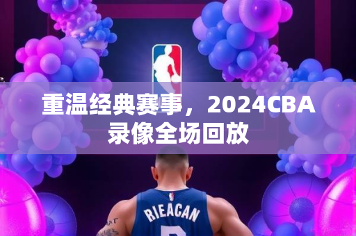 重温经典赛事，2024CBA录像全场回放