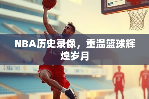 NBA历史录像，重温篮球辉煌岁月