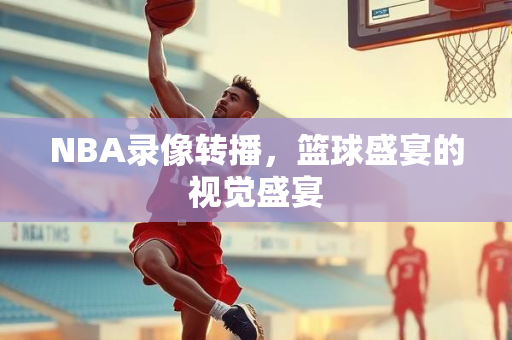 NBA录像转播，篮球盛宴的视觉盛宴