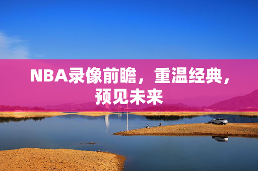 NBA录像前瞻，重温经典，预见未来