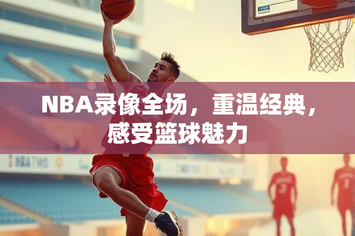 NBA录像全场，重温经典，感受篮球魅力