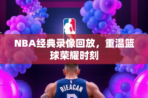 NBA经典录像回放，重温篮球荣耀时刻
