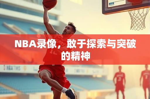 NBA录像，敢于探索与突破的精神