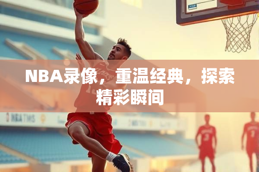 NBA录像，重温经典，探索精彩瞬间