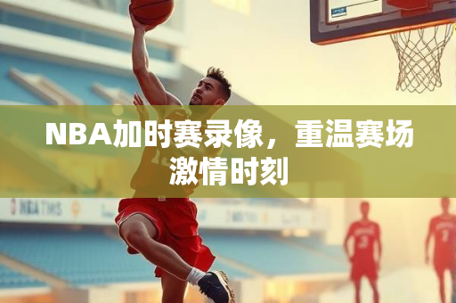 NBA加时赛录像，重温赛场激情时刻