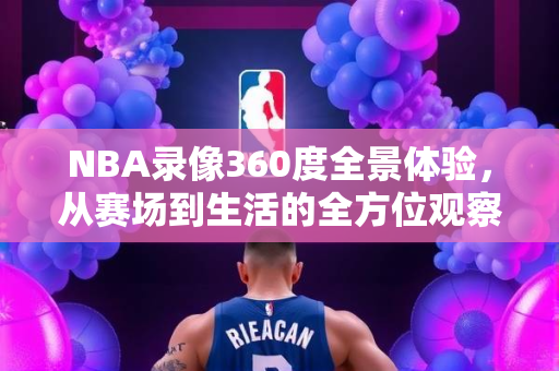 NBA录像360度全景体验，从赛场到生活的全方位观察