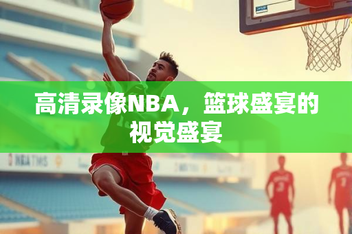 高清录像NBA，篮球盛宴的视觉盛宴