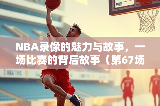 NBA录像的魅力与故事，一场比赛的背后故事（第67场）