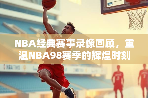 NBA经典赛事录像回顾，重温NBA98赛季的辉煌时刻