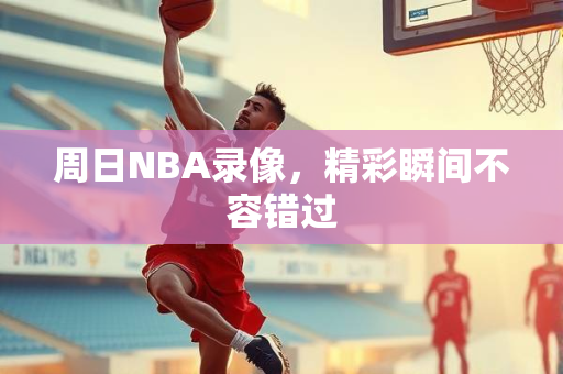 周日NBA录像，精彩瞬间不容错过