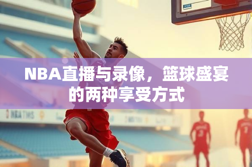 NBA直播与录像，篮球盛宴的两种享受方式