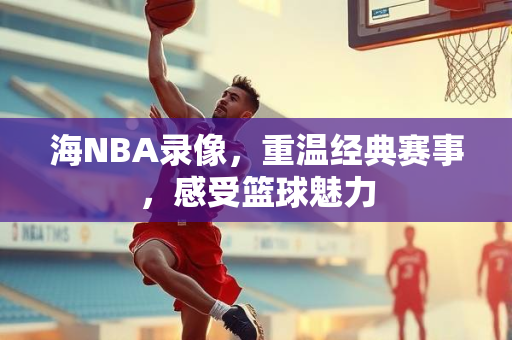 海NBA录像，重温经典赛事，感受篮球魅力