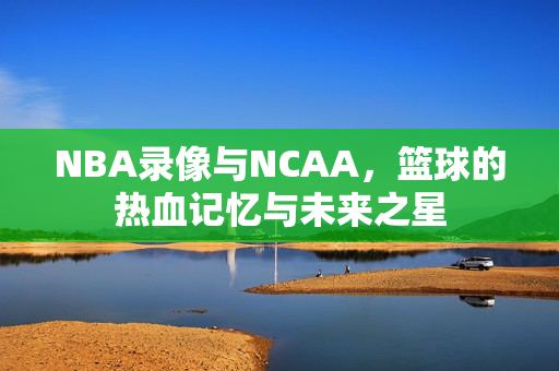NBA录像与NCAA，篮球的热血记忆与未来之星