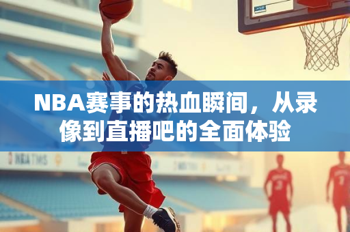 NBA赛事的热血瞬间，从录像到直播吧的全面体验