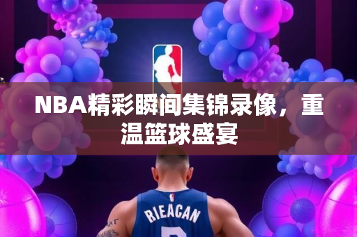 NBA精彩瞬间集锦录像，重温篮球盛宴